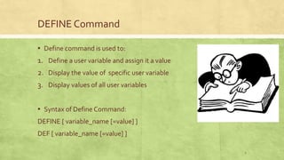 DEFINE Command
▪ Define command is used to:
1. Define a user variable and assign it a value
2. Display the value of specific user variable
3. Display values of all user variables
▪ Syntax of Define Command:
DEFINE [ variable_name [=value] ]
DEF [ variable_name [=value] ]
2
 