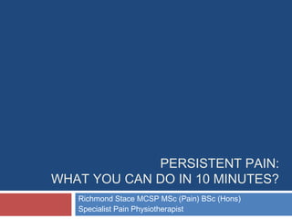 PERSISTENT PAIN:
WHAT YOU CAN DO IN 10 MINUTES?
Richmond Stace MCSP MSc (Pain) BSc (Hons)
Specialist Pain Physiotherapist
 