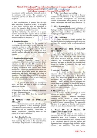 Mitchell D’silva, Deepali Vora / International Journal of Engineering Research and
                      Applications (IJERA) ISSN: 2248-9622 www.ijera.com
                       Vol. 3, Issue 1, January -February 2013, pp.1267-1275
transmission until it reaches the intended receiver.     B. Probe – Surveillance and probing
It maintains and assures the accuracy and                         Attacker examines a network to discover
consistency of the data from its transmission to         well-known vulnerabilities of the target machine.
reception.                                               These network investigations are reasonably
                                                         valuable for an attacker who is planning an attack in
ii) Data confidentiality: It ensures that the data       future. For example: port-scan, ping- sweep, etc [2].
being transmitted through the network is accessible
to only those receivers who are authorized to            C. R2L – Remote to Local
receive the respective data. It assures that the data             Unauthorized attackers gain local access of
has not been read by unauthorized users.                 the target machine from a remote machine and then
iii) Data availability: The network or a system          exploit the target machine‘s vulnerabilities. For
resource ensures that the required data is accessible    example: guessing password etc [2].
and usable by the authorized system users upon
demand or whenever they need it.                         D. U2R – User to Root
                                                                  Target machine is already attacked, but
B. Intrusion Detection                                   the attacker attempts to gain access with super-user
          Intrusion detection is the process of          privileges. For example: buffer overflow attacks etc
monitoring and analyzing the events occurring in a       [2].
computer system in order to detect malicious
activities taking place through the network. ID is an    IV.TECHNIQUES                 FOR       INTRUSION
area growing in significance as more and more            DETECTION
sensitive data are stored and processed in networked              Each malicious activity or attack has a
systems.                                                 specific pattern. The patterns of only some of the
                                                         attacks are known whereas the other attacks only
C. Intrusion Detection System                            show some deviation from the normal patterns.
          Intrusion     Detection    system     is  a    Therefore, the techniques used for detecting
combination of hardware and software that detects        intrusions are based on whether the patterns of the
intrusions in the network. IDS monitor all the           attacks are known or unknown. The two main
events taking place in the network by gathering and      techniques used are:
analyzing information from various areas within
the network. It identifies possible security breaches,   A. Anomaly Detection
which include attacks from within and outside the                  It is based on the assumption that
organization and hence can detect the signs of           intrusions always reflect some deviations from
intrusions. The main objective of IDS is to alarm        normal patterns. The normal state of the network,
the system administrator whenever any suspicious         traffic load, breakdown, protocol and packet size
activity is detected in the network.                     are defined by the system administrator in
                                                         advance.     Thus, anomaly detector compares the
         In general, IDS makes two assumptions           current state of the network to the normal behavior
about the data set used as input for intrusion           and looks for malicious behavior. It can detect both
detection as follows:                                    known and unknown attacks.
i) The amount of normal data exceeds the abnormal        B. Misuse Detection
or attack data quantitatively.                                     It is based on the knowledge of known
ii) The attack data differs from the normal data         patterns of previous attacks           and      system
qualitatively.                                           vulnerabilities. Misuse        detection continuously
                                                         compares current activity to known intrusion
III. MAJOR TYPES OF INTRUSION                            patterns to ensure that any attacker is not attempting
ATTACKS                                                  to exploit known vulnerabilities. To accomplish
         Most intrusions occur via network by using      this task, it is required to describe each intrusion
the network protocols to attack their target systems.    pattern in detail. It cannot detect unknown attacks.
These kinds of connections are labeled as abnormal
connections and the remaining connections as             V. NEED OF DATA                       MINING         IN
normal connections. Generally, there are four            INTRUSION DETECTION
categories of attacks as follows:                                 Data Mining refers to the process of
                                                         extracting hidden, previously unknown and useful
A. DoS – Denial of Service                               information from large databases. It extracts
        Attacker tries to prevent legitimate users       patterns and concentrates on issues relating to their
from accessing the service in the target machine.        It is a convenient way of extracting patterns and
For example: ping-of-death, SYN flood etc [2].           focuses on issues relating to their feasibility, utility,
                                                         efficiency and scalability. Thus data mining


                                                                                                1268 | P a g e
 