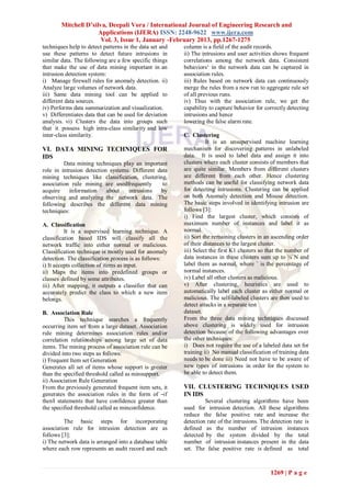 Mitchell D’silva, Deepali Vora / International Journal of Engineering Research and
                      Applications (IJERA) ISSN: 2248-9622 www.ijera.com
                       Vol. 3, Issue 1, January -February 2013, pp.1267-1275
techniques help to detect patterns in the data set and   column is a field of the audit records.
use these patterns to detect future intrusions in        ii) The intrusions and user activities shows frequent
similar data. The following are a few specific things    correlations among the network data. Consistent
that make the use of data mining important in an         behaviors‘ in the network data can be captured in
intrusion detection system:                              association rules.
i) Manage firewall rules for anomaly detection. ii)      iii) Rules based on network data can continuously
Analyze large volumes of network data.                   merge the rules from a new run to aggregate rule set
iii) Same data mining tool can be applied to             of all previous runs.
different data sources.                                  iv) Thus with the association rule, we get the
iv) Performs data summarization and visualization.       capability to capture behavior for correctly detecting
v) Differentiates data that can be used for deviation    intrusions and hence
analysis. vi) Clusters the data into groups such         lowering the false alarm rate.
that it possess high intra-class similarity and low
inter-class similarity.                                  C. Clustering
                                                                   It is an unsupervised machine learning
VI. DATA MINING TECHNIQUES FOR                           mechanism for discovering patterns in unlabeled
IDS                                                      data. It is used to label data and assign it into
         Data mining techniques play an important        clusters where each cluster consists of members that
role in intrusion detection systems. Different data      are quite similar. Members from different clusters
mining techniques like classification, clustering,       are different from each other. Hence clustering
association rule mining are usedfrequently       to      methods can be useful for classifying network data
acquire     information    about   intrusions   by       for detecting intrusions. Clustering can be applied
observing and analyzing the network data. The            on both Anomaly detection and Misuse detection.
following describes the different data mining            The basic steps involved in identifying intrusion are
techniques:                                              follows [3]:
                                                         i) Find the largest cluster, which consists of
A. Classification                                        maximum number of instances and label it as
          It is a supervised learning technique. A       normal.
classification based IDS will classify all the           ii) Sort the remaining clusters in an ascending order
network traffic into either normal or malicious.         of their distances to the largest cluster.
Classification technique is mostly used for anomaly      iii) Select the first K1 clusters so that the number of
detection. The classification process is as follows:     data instances in these clusters sum up to ¼`N and
i) It accepts collection of items as input.              label them as normal, where ` is the percentage of
ii) Maps the items into predefined groups or             normal instances.
classes defined by some attributes.                      iv) Label all other clusters as malicious.
iii) After mapping, it outputs a classifier that can     v) After clustering, heuristics are used to
accurately predict the class to which a new item         automatically label each cluster as either normal or
belongs.                                                 malicious. The self-labeled clusters are then used to
                                                         detect attacks in a separate test
B. Association Rule                                      dataset.
          This technique searches a frequently           From the three data mining techniques discussed
occurring item set from a large dataset. Association     above clustering is widely used for intrusion
rule mining determines association rules and/or          detection because of the following advantages over
correlation relationships among large set of data        the other techniques:
items. The mining process of association rule can be     i) Does not require the use of a labeled data set for
divided into two steps as follows:                       training ii) No manual classification of training data
i) Frequent Item set Generation                          needs to be done iii) Need not have to be aware of
Generates all set of items whose support is greater      new types of intrusions in order for the system to
than the specified threshold called as minsupport.       be able to detect them.
ii) Association Rule Generation
From the previously generated frequent item sets, it     VII. CLUSTERING TECHNIQUES USED
generates the association rules in the form of ―if       IN IDS
then‖ statements that have confidence greater than                Several clustering algorithms have been
the specified threshold called as minconfidence.         used for intrusion detection. All these algorithms
                                                         reduce the false positive rate and increase the
         The basic steps for incorporating               detection rate of the intrusions. The detection rate is
association rule for intrusion detection are as          defined as the number of intrusion instances
follows [3]:                                             detected by the system divided by the total
i) The network data is arranged into a database table    number of intrusion instances present in the data
where each row represents an audit record and each       set. The false positive rate is defined as total



                                                                                               1269 | P a g e
 