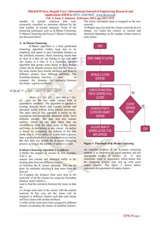 Mitchell D’silva, Deepali Vora / International Journal of Engineering Research and
                      Applications (IJERA) ISSN: 2248-9622 www.ijera.com
                       Vol. 3, Issue 1, January -February 2013, pp.1267-1275
number of normal instances that were                      The newly calculated mean is assigned as the new
incorrectly classified as intrusions defined by the       centroid.
total number of normal instances. Some of the             vi) Repeat step (iii) until the cluster centroids do not
clustering techniques such as K-Means Clustering,         change. vii) Label the clusters as normal and
Y-Means Clustering and Fuzzy C-Means Clustering           abnormal depending on the number of data items in
are discussed below.                                      each cluster.

A. K-Means Clustering
         K-Means algorithm is a hard partitioned
clustering algorithm widely used due to its
simplicity and speed. It uses Euclidean distance as
the similarity measure. Hard clustering means that
an item in a data set can belong to one and only
one cluster at a time. It is a clustering analysis
algorithm that groups items based on their feature
values into K disjoint clusters such that the items in
the same cluster have similar attributes and those in
different clusters have different attributes. The
Euclidean distance function         used            to
compute the distance (i.e. similarity) between
two items is given as follows:

                                               (1)

         where, p = (p1, p2,…, pm) and q = (q1,
q2,…,qm) are the two input vectors with m
quantitative attributes. The algorithm is applied to
training datasets which may contain normal and
abnormal traffic without being labeled previously.
The main idea of this approach is based on the
assumption that normal and abnormal traffic form
different clusters. The data may also contain
outliers, which are the data items that are
verydifferent from the other items in the cluster
and hence do not belong to any cluster. An outlier
is found by comparing the radiuses of the data
items; that is, if the radius of a data item is greater
than a given threshold, it is considered as an outlier.
But this does not disturb the K-means clustering
process as long as the number of outliers is small.       Figure 1: Flowchart of K-Means Clustering

K-Means Clustering Algorithm is as follows:               An essential problem of the K-means clustering
i) Define the number of clusters K. For example,          method is to determine an initial partition and the
if K=2, we                                                appropriate number of clusters K. It also
assume that normal and abnormal traffic in the            sometimes leads to degeneracy which means that
training data form two different clusters.                the clustering process may end up with some
ii) Initialize the K cluster centroids. This can be       empty clusters. The figure 2 shown below
done by randomly selecting K data items from the          represents the generation of empty clusters.
data set.
iii) Compute the distance from each item to the
centroids of all the clusters by using the Euclidean
distance metric which is
used to find the similarity between the items in data
set.
iv) Assign each item to the cluster with the nearest
centroid. In this way all the items will be
assigned to different clusters such that each cluster
will have items with similar attributes.
v) After all the items have been assigned to different
clusters re-calculate the means of modified clusters.


                                                                                                1270 | P a g e
 