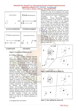 Mitchell D’silva, Deepali Vora / International Journal of Engineering Research and
                      Applications (IJERA) ISSN: 2248-9622 www.ijera.com
                       Vol. 3, Issue 1, January -February 2013, pp.1267-1275
                                                        Depending on the value of K specified by the user,
                                                        the items in a data set are assigned to the nearest
                                                        clusters depending on the distance between the item
                                                        and the centroid of each cluster ii) Splitting clusters:
                                                        According          to        the      Cumulative
                                                        Standardized       Normal Distribution Function,
                                                        99% of the instances of the cluster lie within the
                                                        circle of radius 2.32 σ where σ is the standard
                                                        deviation of the data. Therefore the threshold t =
                                                        2.32 σ is chosen. The area within the circle is called
                                                        as the Confident Area of the cluster. Thus, all the
                                                        points in the cluster that lie outside the Confident
                                                        Area are considered as outliers [5]. These
                                                        outliers are then removed from their current
                                                        clusters and assigned as new centroids. The newly
                                                        formed centroids then may attract some items from
                                                        its adjacent clusters and thereby form new clusters.
                                                        The splitting of clusters will continue until no
                                                        outlier exists. Splitting turns clusters into finer
                                                        grains thereby increasing the number of clusters
                                                        and making the items within the same cluster more
                                                        similar to each other.




Figure 2: Generation of Degeneracy [4]

B. Y-Means Clustering
          Y-means is another clustering algorithm
used     for intrusion detection. This technique
automatically partitions a data set into a reasonable
number of clusters so as to classify the data items
into normal and abnormal clusters. The main
advantage of Y-Means clustering algorithm is that it
overcomes the three shortcomings of K-means
algorithm namely dependency on the initial
centroids, dependency on the number of clusters and
degeneracy. Y-means clustering eliminates the
drawback of empty clusters. The main difference         Figure 3: Before splitting the clusters [4]
between Y-Means and K- Means is that the number
of clusters (K) in Y-Means is a self- defined
variable instead of a user-defined constant. If
the value of K is too small, Y-Means increases the
number of clusters by splitting clusters. On the
other hand, if value of K is too large, it decreases
the number of clusters by merging nearby clusters.
Y-Means determines an appropriate value of K
by splitting and          linking clusters       even
without any knowledge of item distribution. This
makes Y-means an efficient clustering technique for
intrusion detection since the network log data is
randomly distributed and the value of K is difficult
to obtain manually. Y-means uses Euclidean
distance to evaluate the similarity between two
items in the data set. Y- Means clustering has 3
main steps:

i) Assigning items to K clusters:                       Figure 4: After splitting the clusters [4]



                                                                                              1271 | P a g e
 