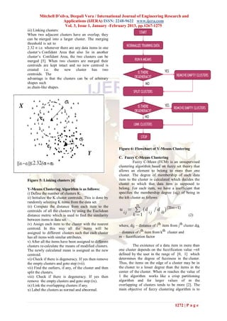 Mitchell D’silva, Deepali Vora / International Journal of Engineering Research and
                      Applications (IJERA) ISSN: 2248-9622 www.ijera.com
                       Vol. 3, Issue 1, January -February 2013, pp.1267-1275
iii) Linking clusters:
When two adjacent clusters have an overlap, they
can be merged into a larger cluster. The merging
threshold is set to
2.32 σ i.e. whenever there are any data items in one
cluster‘s Confident Area that also lie in another
cluster‘s Confident Area, the two clusters can be
merged [5]. When two clusters are merged their
centroids are kept intact and no new centroid is
created i.e. the new cluster has two
centroids. The
advantage is that the clusters can be of arbitrary
shapes such
as chain-like shapes.




                                                          Figure 6: Flowchart of Y-Means Clustering

                                                          C. Fuzzy C-Means Clustering
                                                                    Fuzzy C-Mean (FCM) is an unsupervised
                                                          clustering algorithm based on fuzzy set theory that
                                                          allows an element to belong to more than one
                                                          cluster. The degree of membership of each data
Figure 5: Linking clusters [4]                            item to the cluster is calculated which decides the
                                                          cluster to which that data item is supposed to
Y-Means Clustering Algorithm is as follows:               belong. For each item, we have a coefficient that
i) Define the number of clusters K.                       specifies the membership degree (uij) of being in
ii) Initialize the K cluster centroids. This is done by   the kth cluster as follows:
randomly selecting K items from the data set.
iii) Compute the distance from each item to the
centroids of all the clusters by using the Euclidean
distance metric which is used to find the similarity                                                    (2)
between items in data set.
iv) Assign each item to the cluster with the nearest      where, dij – distance of ith item from jth cluster dik
centroid. In this way all the items will be
assigned to different clusters such that each cluster     – distance of ith item from kth cluster and
has all items with similar attributes.                    m – fuzzification factor
v) After all the items have been assigned to different
clusters re-calculate the means of modified clusters.               The existence of a data item in more than
The newly calculated mean is assigned as the new          one cluster depends on the fuzzification value ―m‖
centroid.                                                 defined by the user in the range of [0, 1] which
vi) Check if there is degeneracy. If yes then remove      determines the degree of fuzziness in the cluster.
the empty clusters and goto step (vii).                   Thus, the items on the edge of a cluster may be in
vii) Find the outliers, if any, of the cluster and then   the cluster to a lesser degree than the items in the
split the clusters.                                       center of the cluster. When m reaches the value of
viii) Check if there is degeneracy. If yes then           1 the algorithm works like a crisp partitioning
remove the empty clusters and goto step (ix).             algorithm and for larger values of m the
ix) Link the overlapping clusters if any.                 overlapping of clusters tends to be more [2]. The
x) Label the clusters as normal and abnormal.             main objective of fuzzy clustering algorithm is to



                                                                                               1272 | P a g e
 