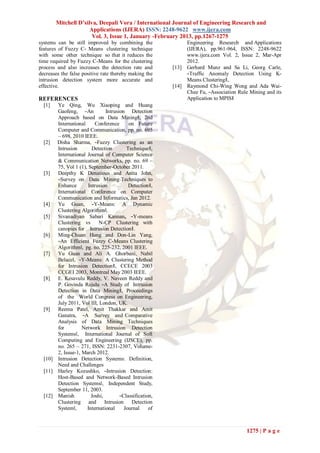Mitchell D’silva, Deepali Vora / International Journal of Engineering Research and
                      Applications (IJERA) ISSN: 2248-9622 www.ijera.com
                       Vol. 3, Issue 1, January -February 2013, pp.1267-1275
systems can be still improved by combining the                  Engineering Research and Applications
features of Fuzzy C- Means clustering technique                 (IJERA), pp.961-964, ISSN: 2248-9622
with some other technique so that it reduces the                www.ijera.com Vol. 2, Issue 2, Mar-Apr
time required by Fuzzy C-Means for the clustering               2012.
process and also increases the detection rate and        [13]   Gerhard Munz and Sa Li, Georg Carle,
decreases the false positive rate thereby making the            ―Traffic Anomaly Detection Using K-
intrusion detection system more accurate and                    Means Clustering‖,
effective.                                               [14]   Raymond Chi-Wing Wong and Ada Wai-
                                                                Chee Fu, ―Association Rule Mining and its
REFERENCES                                                      Application to MPIS‖
  [1]  Ye Qing, Wu Xiaoping and Huang
       Gaofeng, ―An            Intrusion Detection
       Approach based on Data Mining‖, 2nd
       International     Conference       on Future
       Computer and Communication, pp. no. 695
       – 698, 2010 IEEE.
  [2] Disha Sharma, ―Fuzzy Clustering as an
       Intrusion        Detection        Technique‖,
       International Journal of Computer Science
       & Communication Networks, pp. no. 69 –
       75, Vol 1 (1), September-October 2011.
  [3]  Deepthy K Denatious and Anita John,
       ―Survey on Data Mining Techniques to
       Enhance        Intrusion           Detection‖,
       International Conference on Computer
       Communication and Informatics, Jan 2012.
  [4]  Yu Guan, ―Y-Means: A Dynamic
       Clustering Algorithm‖.
  [5]  Sivanadiyan Sabari Kannan, ―Y-means
       Clustering vs       N-CP Clustering with
       canopies for Intrusion Detection‖.
  [6]  Ming-Chuan Hung and Don-Lin Yang,
       ―An Efficient Fuzzy C-Means Clustering
       Algorithm‖, pg. no. 225-232, 2001 IEEE.
  [7]  Yu Guan and Ali A. Ghorbani, Nabil
       Belacel, ―Y-Means: A Clustering Method
       for Intrusion Detection‖, CCECE 2003
       CCGEI 2003, Montreal May 2003 IEEE.
  [8]  E. Kesavulu Reddy, V. Naveen Reddy and
       P. Govinda Rajulu ―A Study of Intrusion
       Detection in Data Mining‖, Proceedings
       of the World Congress on Engineering,
       July 2011, Vol III, London, UK.
  [9]  Reema Patel, Amit Thakkar and Amit
       Ganatra, ―A Survey and Comparative
       Analysis of Data Mining Techniques
       for         Network Intrusion Detection
       Systems‖, International Journal of Soft
       Computing and Engineering (IJSCE), pp.
       no. 265 – 271, ISSN: 2231-2307, Volume-
       2, Issue-1, March 2012.
  [10] Intrusion Detection Systems: Definition,
       Need and Challenges
  [11] Harley Kozushko, ―Intrusion Detection:
       Host-Based and Network-Based Intrusion
       Detection Systems‖, Independent Study,
       September 11, 2003.
  [12] Manish          Joshi,         ―Classification,
       Clustering and         Intrusion    Detection
       System‖,      International      Journal     of



                                                                                         1275 | P a g e
 