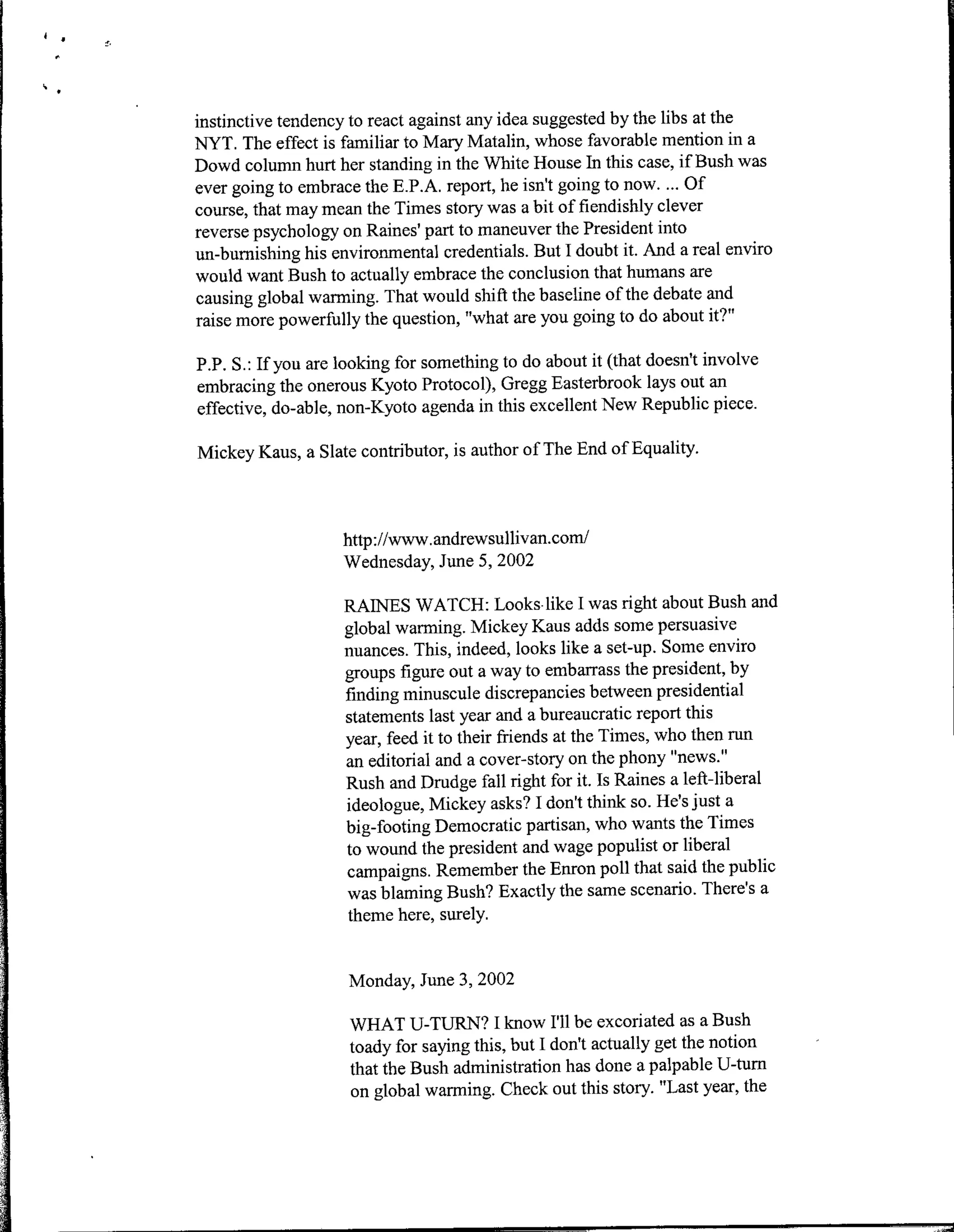 instinctive tendency to react against any idea suggested by the libs at the
NYT. The effect is familiar to Mary Matalin, whose favorable mention in a
Dowd column hurt her standing in the White House hi this case, if Bush was
ever going to embrace the E.P.A. report, he isn't going to now. ... Of
course, that may mean the Times story was a bit of fiendishly clever
reverse psychology on Raines' part to maneuver the President into
un-burnishing his environmental credentials. But I doubt it. And a real enviro
would want Bush to actually embrace the conclusion that humans are
 causing global warming. That would shift the baseline of the debate and
raise more powerfully the question, "what are you going to do about it?"

P.P. S.: If you are looking for something to do about it (that doesn't involve
embracing the onerous Kyoto Protocol), Gregg Easterbrook lays out an
effective, do-able, non-Kyoto agenda in this excellent New Republic piece.

Mickey Kaus, a Slate contributor, is author of The End of Equality.



                    http://www.andrewsullivan.com!
                    Wednesday, June 5, 2002

                    RAINES WATCH: Looks like I was right about Bush and
                    global warming. Mickey Kaus adds some persuasive
                    nuances. This, indeed, looks like a set-up. Some enviro
                    groups figure out a way to embarrass the president, by
                    finding minuscule discrepancies between presidential
                    statements last year and a bureaucratic report this
                    year, feed it to their friends at the Times, who then run
                    an editorial and a cover-story on the phony "nw.
                    Rush and Drudge fall right for it. Is Raines a left-liberal
                    ideologue, Mickey asks? I don't think so. He's just a
                    big-footing Democratic partisan, who wants the Times
                    to wound the president and wage populist or liberal
                     campaigns. Remember the Enron poll that said the public
                     was blaming Bush? Exactly the same scenario. There's a
                     theme here, surely.


                     Monday, June 3, 2002

                     WHAT U-TURN? I know I'll be excoriated as a Bush
                     toady for saying this, but I don't actually get the notion
                     that the Bush administration has done a palpable U-turn
                     on global warming. Check out this story. "Last year, the
 