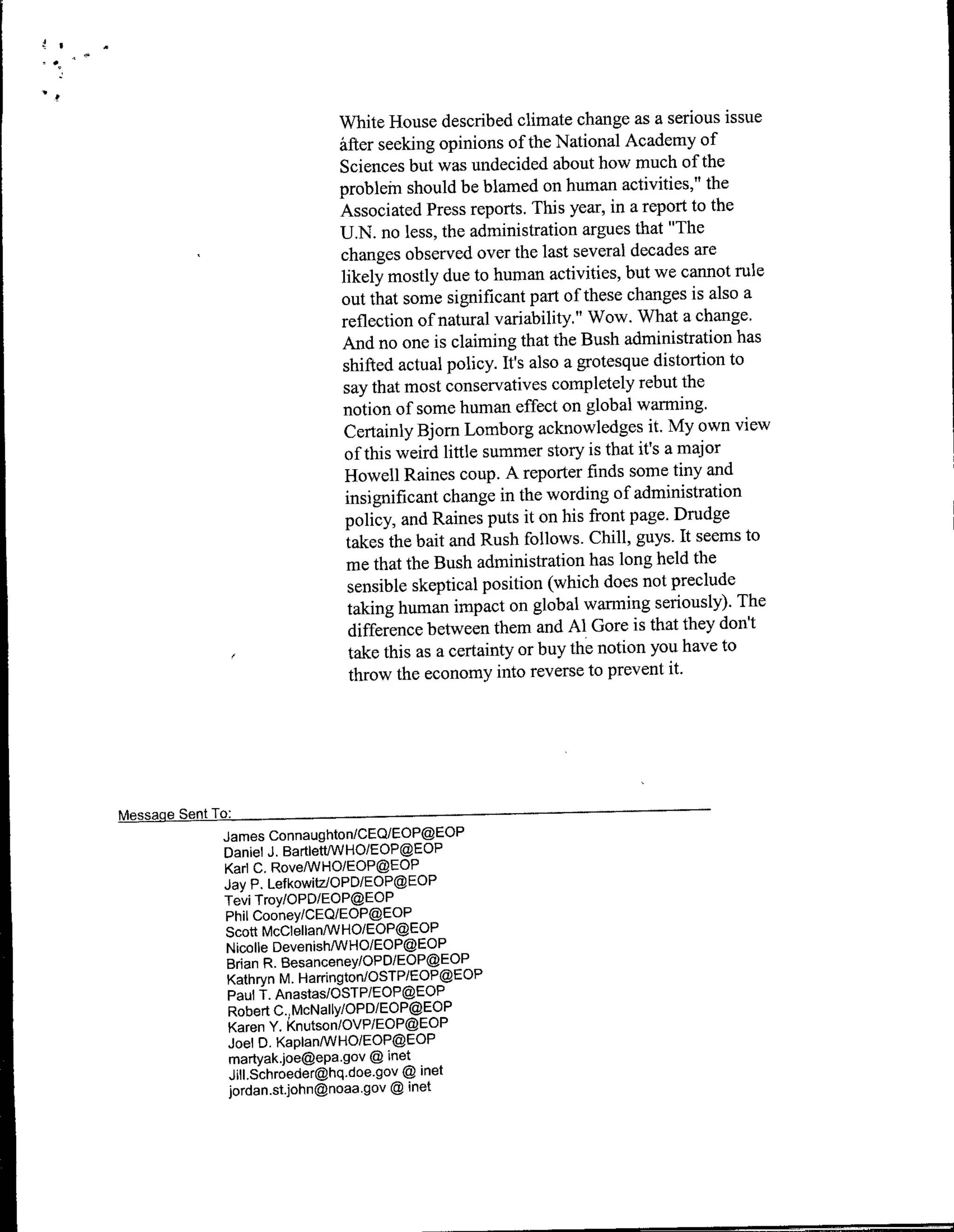 White House described climate change as a serious issue
                           Mfter seeking opinions of the National Academy of
                           Sciences but was undecided about how much of the
                           probleff should be blamed on human activities," the
                           Associated Press reports. This year, in a report to the
                           U.N. no less, the administration argues that "The
                           changes observed over the last several decades are
                           likely mostly due to human activities, but we cannot rule
                           out that some significant part of these changes is also a
                           reflection of natural variability." Wow. What a change.
                           And no one is claiming that the Bush administration has
                           shifted actual policy. It's also a grotesque distortion to
                           say that most conservatives completely rebut the
                           notion of some human effect on global warming.
                           Certainly Bjorn Lomborg acknowledges it. My own view
                            of this weird little summer story is that it's a major
                            Howell Raines coup. A reporter finds some tiny and
                            insignificant change in the wording of administration
                            policy, and Raines puts it on his front page. Drudge
                            takes the bait and Rush follows. Chill, guys. It seems to
                            me that the Bush administration has long held the
                             sensible skeptical position (which does not preclude
                             taking human impact on global warming seriously). The
                             difference between them and Al Gore is that they don't
                             take this as a certainty or buy thec notion you have to
                             throw the economy into reverse to prevent it.




MessaeSnTo
         James ConnaughtonICEQIEOP@EOP
         Daniel J. Bartiett(WHO/EOP@EOP
         Karl C. RoveANHO/EOP@EOP
         Jay P. LefkowitzlOPD/EOP@EOP
         Tevi Troy/OPD/EOP@EOP
         Phil Cooney/CEQ/EOP@EOP
         Scott McCleIlanIWHO/EOP@EOP
         Nicolle DevenishIWHO/EOP@EOP
         Brian R. Besanceney/OPD/EOP@EOP
         Kathryn M. Harriflgtofl/OSTP/EOP@EOP
          Paul T. Anastas/OSTP/EOP@EOP
          Robert C.,McNaIly/OPDIEOP@EOP
          Karen Y. knutson/OVP/EOP@EOP
          Joel 0. KaplanANHO/EOP@EOP
          martyak~joe~epa.gov ~ inet
          J~IlSchroeder~hq.doe.gov ~ inet
          jordan.st.john~fnoaa.gov ~ inet
 