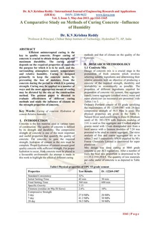 Dr. K.V.Krishna Reddy / International Journal of Engineering Research and Applications
(IJERA) ISSN: 2248-9622 www.ijera.com
Vol. 3, Issue 3, May-Jun 2013, pp.1161-1165
1161 | P a g e
A Comparative Study on Methods of Curing Concrete –Influence
of Humidity
Dr. K.V.Krishna Reddy
1
Professor & Principal, Chilkur Balaji Institute of Technology, Hyderabad-75, AP, India
ABSTRACT
Efficient uninterrupted curing is the
key to quality concrete. Proper curing of
concrete is crucial to obtain design strength and
maximum durability. The curing period
depends on the required properties of concrete,
the purpose for which it is to be used, and the
surrounding atmosphere namely temperature
and relative humidity. Curing is designed
primarily to keep the concrete moist, by
preventing the loss of moisture from the
concrete during the period in which it is gaining
strength. Curing may be applied in a number of
ways and the most appropriate means of curing
may be dictated by the site or the construction
method. The present paper is directed to
evaluate effectiveness of different curing
methods and study the influence of climate on
the strength properties of concrete.
Key Words: Curing of concrete Hydration of
cement Relative humidity
I. INTRODUCTION
Concrete is the key material used in various types
of construction. The quality of concrete is defined
by its strength and durability. The compressive
strength of concrete is one of the most important
and useful properties that quantify the quality of
concrete. For concrete, to gain the required
strength, hydration of cement in the mix must be
complete. Proper hydration of cement ensures good
quality concrete with sufficient strength. For proper
hydration to occur, fresh concrete must be placed in
a favourable environment. An attempt is made in
this work to highlight the affect of different curing
methods and that of climate on the quality of the
Concrete.
II. RESEARCH METHODOLOGY
1.1 Concrete Mix
Design of concrete mix is a crucial stage in the
preparation of fresh concrete which involves
selecting suitable ingredients and determining their
relative amounts with an objective of producing a
concrete of the required strength, durability and
workability as economically as possible. The
properties of different ingredients required for
preparation of concrete viz. cement, fine aggregate
(sand), coarse aggregate (crushed stone), water and
super plasticizer (as necessary) are presented vide
Tables 1 to 3.
Ordinary Portland cement of 53 grade satisfying
the requirements of IS: 12269-1987 with 28-days
compressive strength of 58.5 Mpa is used. The
physical properties are given in the Table 1.
Natural River sand confirming to Zone II (Medium
sand) of IS: 383-1970 with fineness modulus of
2.81 is used as fine aggregate and Crushed angular
granite metal with 12mm downgraded size from a
local source with a fineness modulus of 7.24 was
procured to be used as coarse aggregate. The sieve
analysis of fine and coarse aggregates are as in
tables 2 and 3 respectively.SP430 supplied by M/s
Fosroc Chemicals Limited is considered for super
plasticizer
Mix design was done aiming at M60 grade
concrete as per ACI regulations. After a number of
trails the final mix proportion is determined to be
1:1.35:2.19:0.29:0.8. The quantity of raw materials
per cubic meter of concrete is as depicted in Table
4
Table1 Physical properties of OPC 53 grade cement
Properties Test Results IS : 12269-1987
Standard Consistency 32%
Initial Setting Time 42 min 30 min
Final Setting Time 360 min 600 min
Specific Gravity 3.15
Fineness (residue on 90µ IS Sieve) 2.6% 10%
Compressive Strength
3 day
7 day
28 day
27.0 MPa
41.2 MPa
58.5 MPa
20 MPa
30 MPa
50 MPa
 