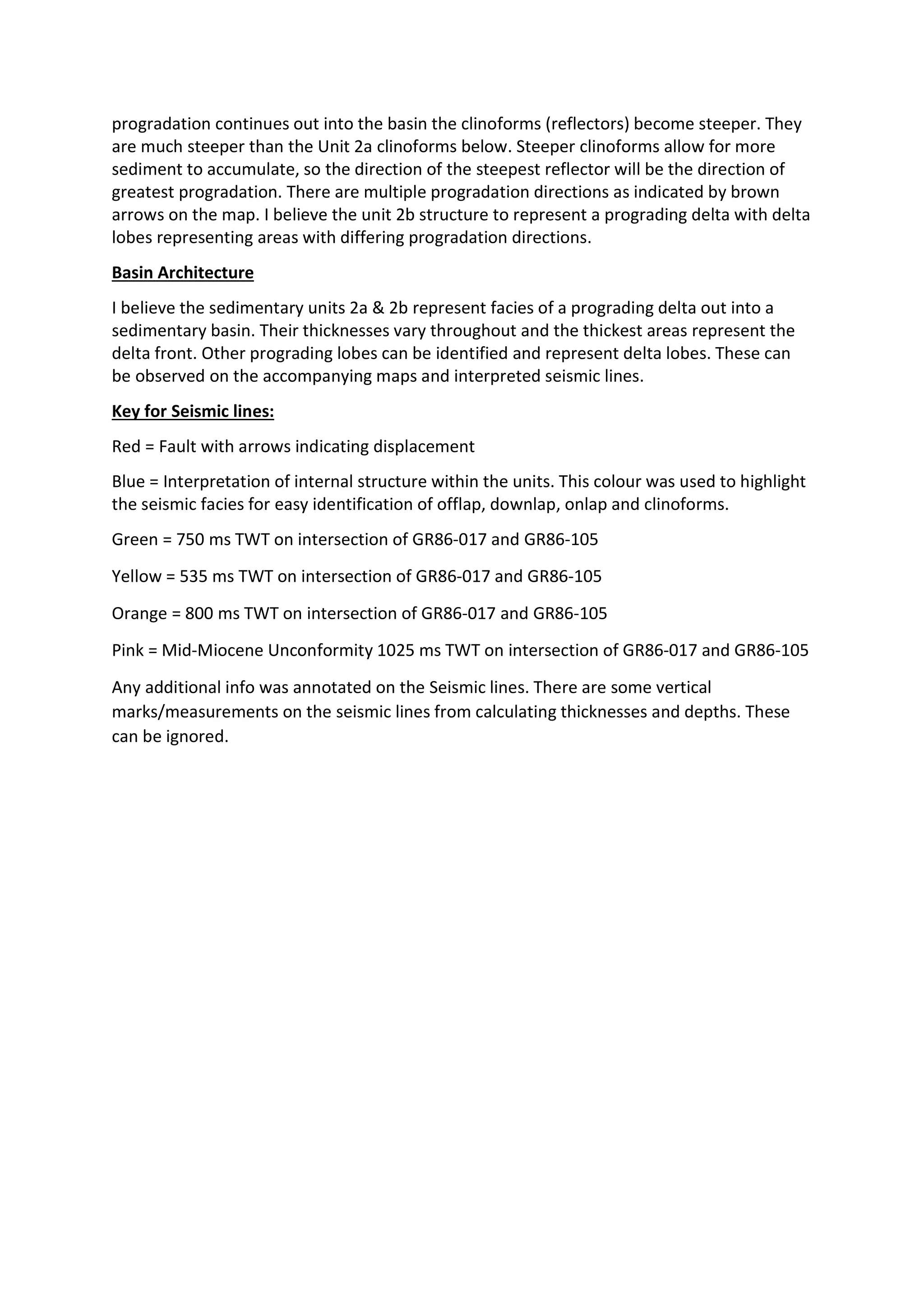 progradation continues out into the basin the clinoforms (reflectors) become steeper. They
are much steeper than the Unit 2a clinoforms below. Steeper clinoforms allow for more
sediment to accumulate, so the direction of the steepest reflector will be the direction of
greatest progradation. There are multiple progradation directions as indicated by brown
arrows on the map. I believe the unit 2b structure to represent a prograding delta with delta
lobes representing areas with differing progradation directions.
Basin Architecture
I believe the sedimentary units 2a & 2b represent facies of a prograding delta out into a
sedimentary basin. Their thicknesses vary throughout and the thickest areas represent the
delta front. Other prograding lobes can be identified and represent delta lobes. These can
be observed on the accompanying maps and interpreted seismic lines.
Key for Seismic lines:
Red = Fault with arrows indicating displacement
Blue = Interpretation of internal structure within the units. This colour was used to highlight
the seismic facies for easy identification of offlap, downlap, onlap and clinoforms.
Green = 750 ms TWT on intersection of GR86-017 and GR86-105
Yellow = 535 ms TWT on intersection of GR86-017 and GR86-105
Orange = 800 ms TWT on intersection of GR86-017 and GR86-105
Pink = Mid-Miocene Unconformity 1025 ms TWT on intersection of GR86-017 and GR86-105
Any additional info was annotated on the Seismic lines. There are some vertical
marks/measurements on the seismic lines from calculating thicknesses and depths. These
can be ignored.
 