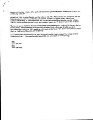 Assessment, in clear violation of the spirit and letter of our agreement with the White House in return for
withdrawing our suit."
Adds Myron Ebell, director of global warming policy at CEI: "The Administration has recognized that the
National Assessment is the worst sort of junk science. For the EPA now to accept the National
Assessment's findings as valid undermines and contradicts President Bush's global warming policies.
The EPA needs to be told that the Clinton Administration is gone and Al Gore did not win the election."
The lawsuit against the White House's flawed climate science was brought jointly by CEI, Senator James
Inhofe (R-OK), Representatives Joe Knollenberg (R-MI) and Jo Ann Emerson (R-MO), and other
non-profit advocacy groups. CEl's pleadings in the case can be found in the docket at the federal District
Court for the District of Columbia (CV 00-02383).
GEl is a non-profit, non-partisan public policy group dedicated to the principles of free enterprise and
limited government. For more information about GEL, visit our website at .cwww.cei.org>.



    I   -atti~t




    I   -     le m
 