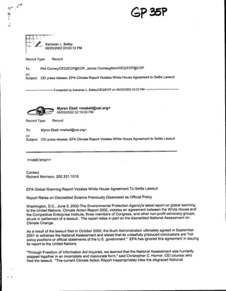 74




        PT          ~~Kameran L.Bailey
                    0810312002 03:03:12 PM


     Record Type:       Record

     To:      Phil Cooney/CEQ/EOP@EOP, James Connaughton/CEQIEOP@EOP
     cc:
     Subject: CEI press release: EPA Climate Report Violates White House Agreement to Settle Lawsuit

                  Forwarded by Kameran L.Bailey/CEOIEOP on 06/03/2002 03:03 PM --------------
         ------------



                           Myron Elbell <mebell~cei.org>
          <97              ~~~06/03/2002 02:19:09 PM
     Record Type:       Record

     To:      Myron Ebell <mebell~cei.org>
     cc:
     Subject: CEI press release: EPA Climate Report Violates White House Agreement to Settle Lawsuit



      <<ole0.bmp»>


     Contact:
     Richard Morrison, 202.331.1010


     EPA Global Warming Report Violates White House Agreement To Settle Lawsuit

     Report Relies on Discredited Science Previously Disavowed as Official Policy

     Washington, D.C., June 3, 2002-The Environmental Protection Agency's latest report on global warming
     to the United Nations, Climate Action Report 2002, violates an agreement between the White House and
     the Competitive Enterprise Institute, three members of Congress, and other non-profit advocacy groups,
     struck in settlement of a lawsuit. The report relies in part on the discredited National Assessment on
     Climate Change.

     As a result of the lawsuit filed in October 2000, the Bush Administration ultimately agreed in September
     2001 to withdraw the National Assessment and stated that its unlawfully produced conclusions are "not
     policy positions or official statements of the U.S. government." EPA has ignored this agreement in issuing
     its report to the United Nations.

     "Through Freedom of Information Act inquiries, we learned that the National Assessment was hurriedly
     slapped together in an incomplete and inaccurate form," said Christopher C. Horner, CEI counsel who
     filed the lawsuit. "The current Climate Action Report inappropriately cites the disgraced National
 