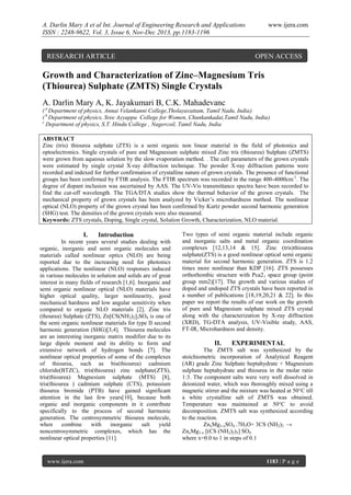 A. Darlin Mary A et al Int. Journal of Engineering Research and Applications
ISSN : 2248-9622, Vol. 3, Issue 6, Nov-Dec 2013, pp.1183-1196

RESEARCH ARTICLE

www.ijera.com

OPEN ACCESS

Growth and Characterization of Zinc–Magnesium Tris
(Thiourea) Sulphate (ZMTS) Single Crystals
A. Darlin Mary A, K. Jayakumari B, C.K. Mahadevanc
( a Department of physics, Annai Velankanni College,Tholayavattam, Tamil Nadu, India)
( b Department of physics, Sree Ayyappa College for Women, Chunkankadai,Tamil Nadu, India)
c
Department of physics, S.T. Hindu College , Nagercoil, Tamil Nadu, India
ABSTRACT
Zinc (tris) thiourea sulphate (ZTS) is a semi organic non linear material in the field of photonics and
optoelectronics. Single crystals of pure and Magnesium sulphate mixed Zinc tris (thiourea) Sulphate (ZMTS)
were grown from aqueous solution by the slow evaporation method. . The cell parameters of the grown crystals
were estimated by single crystal X-ray diffraction technique. The powder X-ray diffraction patterns were
recorded and indexed for further confirmation of crystalline nature of grown crystals. The presence of functional
groups has been confirmed by FTIR analysis. The FTIR spectrum was recorded in the range 400-4000cm-1. The
degree of dopant inclusion was ascertained by AAS. The UV-Vis transmittance spectra have been recorded to
find the cut-off wavelength. The TGA/DTA studies show the thermal behavior of the grown crystals. The
mechanical property of grown crystals has been analyzed by Vicker’s microhardness method. The nonlinear
optical (NLO) property of the grown crystal has been confirmed by Kurtz powder second harmonic generation
(SHG) test. The densities of the grown crystals were also measured.
Keywords: ZTS crystals, Doping, Single crystal, Solution Growth, Characterization, NLO material.

I.

Introduction

In recent years several studies dealing with
organic, inorganic and semi organic molecules and
materials called nonlinear optics (NLO) are being
reported due to the increasing need for photonics
applications. The nonlinear (NLO) responses induced
in various molecules in solution and solids are of great
interest in many fields of research [1,6]. Inorganic and
semi organic nonlinear optical (NLO) materials have
higher optical quality, larger nonlinearity, good
mechanical hardness and low angular sensitivity when
compared to organic NLO materials [2]. Zinc tris
(thourea) Sulphate (ZTS), Zn[CS(NH2)2]3SO4 is one of
the semi organic nonlinear materials for type II second
harmonic generation (SHG)[3,4]. Thiourea molecules
are an interesting inorganic matrix modifier due to its
large dipole moment and its ability to form and
extensive network of hydrogen bonds [7]. The
nonlinear optical properties of some of the complexes
of thiourea, such as bis(thiourea) cadmium
chloride(BTZC), tris(thiourea) zinc sulphate(ZTS),
tris(thiourea) Magnesium sulphate (MTS) [8],
tris(thiourea ) cadmium sulphate (CTS), potassium
thiourea bromide (PTB) have gained significant
attention in the last few years[10], because both
organic and inorganic components in it contribute
specifically to the process of second harmonic
generation. The centrosymmetric thiourea molecule,
when
combine
with
inorganic
salt
yield
noncentrosymmetric complexes, which has the
nonlinear optical properties [11].

www.ijera.com

Two types of semi organic material include organic
and inorganic salts and metal organic coordination
complexes [12,13,14 & 15]. Zinc (tris)thiourea
sulphate(ZTS) is a good nonlinear optical semi organic
material for second harmonic generation. ZTS is 1.2
times more nonlinear than KDP [16]. ZTS possesses
orthorhombic structure with Pca21 space group (point
group mm2)[17]. The growth and various studies of
doped and undoped ZTS crystals have been reported in
a number of publications [18,19,20,21 & 22]. In this
paper we report the results of our work on the growth
of pure and Magnesium sulphate mixed ZTS crystal
along with the characterization by X-ray diffraction
(XRD), TG-DTA analysis, UV-Visible study, AAS,
FT-IR, Microhardness and density.

II.

EXPERIMENTAL

The ZMTS salt was synthesized by the
stoichiometric incorporation of Analytical Reagent
(AR) grade Zinc Sulphate heptahydrate + Magnesium
sulphate heptahydrate and thiourea in the molar ratio
1:3. The component salts were very well dissolved in
deionized water, which was thoroughly mixed using a
magnetic stirrer and the mixture was heated at 50°C till
a white crystalline salt of ZMTS was obtained.
Temperature was maintained at 50°C to avoid
decomposition. ZMTS salt was synthesized according
to the reaction.
ZnxMg1-xSO4 .7H2O+ 3CS (NH2)2 →
ZnxMg1-x [(CS (NH2)2)3] SO4
where x=0.0 to 1 in steps of 0.1

1183 | P a g e

 