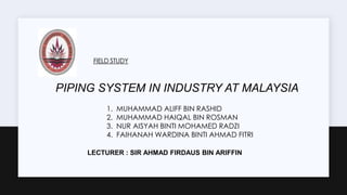 FIELD STUDY
PIPING SYSTEM IN INDUSTRY AT MALAYSIA
1. MUHAMMAD ALIFF BIN RASHID
2. MUHAMMAD HAIQAL BIN ROSMAN
3. NUR AISYAH BINTI MOHAMED RADZI
4. FAIHANAH WARDINA BINTI AHMAD FITRI
LECTURER : SIR AHMAD FIRDAUS BIN ARIFFIN
 