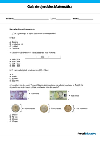 GuíadeejerciciosMatemática
Marca la alternativa correcta.
1. ¿Qué lugar ocupa el dígito destacado o ennegrecido?
87.908
A. Decena
B. Unidad de mil
C. Unidad
D. Centena
2. Selecciona el antecesor y el sucesor de este número:
900
A. 899 – 901
B. 809 – 911
C. 901 – 902
D. 888 – 898
3. El valor del dígito 8 en el número 987.123 es:
A. 8
B. 8.000
C. 80.000
D. 800.000
4. Los alumnos del curso Tercero Básico A recolectaron para la campaña de la Teletón la
siguiente suma de dinero. ¿Cuál es el valor total del aporte?
20 billetes
15 billetes
40 monedas 50 monedas 100 monedas
A. 47.000
B. 70.100
C. 85.000
D. 37.000
Nombre:__________________________________ Curso:______________ Fecha:______________
 