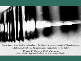 Transitioning from Student to Teacher in the Master-Apprentice Model of Piano Pedagogy: Challenges, Solutions, Reflections, and Suggestions for the Future Melissa M. Slawsky, Ph.D. Candidate Center for Music Education Research, University of South Florida 