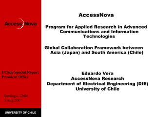 AccessNova 
Program for Applied Research in Advanced 
Communications and Information 
Technologies 
Global Collaboration Framework between 
Asia (Japan) and South America (Chile) 
Eduardo Vera 
AccessNova Research 
Department of Electrical Engineering (DIE) 
University of Chile 
UChile Special Report 
President Office 
Santiago, Chile 
3 Aug 2007 
 