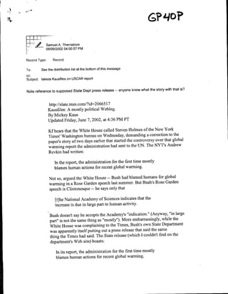j amuel A. Thernstrom
               06/09/2002 04:00:57 PM


Record Type:       Record

To:      See the distribution list at the bottom of this message
cc:
Subject: latests Kausfiles on USGAR report


Note reference to supposed State Dept press release         --   anyone know what the story with that is?


                                               5
                http://slate.msn.com/?id=2 06 6 l17
                Kausfiles: A mostly political Weblog.
                By Mickey Kaus
                Updated Friday, June 7, 2002, at 4:36 PM PT

                Kf hears that the White House called Steven Holmes of the New York
                Times' Washington bureau on Wednesday, demanding a correction to the
                paper's story of two days earlier that started the controversy over that global
                warming report the administration had sent to the UN. The NYT's Andrew
                Revkin had written:

                    hin the report, the administration for the first time mostly
                    blames human actions for recent global warming.

                Not so, argued the White House -- Bush had blamed humans for global
                warming in a Rose Garden speech last summer. But Bush's Rose Garden
                speech is Clintonesque -- he says only that

                    [t]he National Academy of Sciences indicates that the
                    increase is due in large part to human activity.

                 Bush doesn't say he accepts the Academry's 'indication." (Anyway, "in large
                 part" is not the same thing as "mostly"). More embarrassingly, while the
                 White House was complaining to the Times, Bush's own State Department
                 was apparently itself putting out a press release that said the same
                 thing the Times had said. The State release (which I couldn't find on the
                 department's Web site) boasts:

                    In its report, the administration for the first time mostly
                    blames human actions for recent global warming.
 