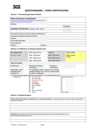 QUESTIONNAIRE – FOOD CERTIFICATION
Section 1: Company/Organisation Details
Name of Company or Organization
( please enter the wording of your Company name EXACTLY as
you wish it to appear on the certificate)
Address
Postcode      
ADDRESS FOR INVOICE: if above, enter “same”
If company is part of a group, please specify group      
Management Representative (Contact)
Position
Food safety Manager      
E-mail address
Tel No: Fax No:
Section 2: Certification (s) Required (please tick)
ISO 22000:2005 BRC Global Food HACCP FSSC 22000
ISO 9001:2008 SQF 1000 level I
SQF 1000 level II
SQF 1000 level III
SQF 2000 level I
SQF 2000 level II
SQF 2000 level III
Others (please
indicate)
Type of request
Certification Renewal of existing
certification
Extension ,
modification
Certification audit
integrated with
existing std.
For integrated please identify your existing
certified standard you wish to combine with
the above certification.
> Does your company already have third party certification ?.. if yes, please indicate below.
Standard (s) :  ISO 9001:2008
 ISO 14001:2004
 OHSAS 18001:2007
 ISO 22000
 HACCP/GMP
 SQF 1000/2000
 BRC
 IFS
 GAP / Global GAP
 Others
CB (Certification Body) …………
CB …………………
CB …………………
CB …………………
CB …………………
CB …………………
CB …………………
CB …………………
CB …………………
Please indicate ………………………
Section 3: Scope/Processes
Please define the scope of registration e.g. product produced (please complete this question in detail or attach/send
supporting information)
Exclusions: Are there any local activities that are not included within the scope of the certification?. If so,
please describe the exclusions (if any)
     
Q FOOD – GP 4100 Issue 5 Page 1
 