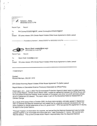 Kameran L. Bailey
               0610312002 03:03:12 PM

Record Type:       Record

To:     Phil CooneyICEQIEOP@EOP, James ConnaughtonlCEQlEOP@EOP
cc:
Subject GEl press release: EPA Climate Report Violates White House Agreement to Settle Lawsuit


------------ Forwarded by Kamneran L.Bailey/CEQIEOP on 06103/2002 03:03 PM --------------



                      Myron Ebel] <mebell~cei~org>
    <:easUl           06/03/2002 02:19:09 PM
Record Type:       Record

To:     Myron Ebell <rmebell~cei.org>
CC:
Subject CEl press release: EPA Climate Report Violates White House Agreement to Settle Lawsuit



 <<oleO.bmp>>


Contact:
Richard Morrison, 202.331.1010


 EPA Global Warming Report Violates White House Agreement To Settle Lawsuit

 Report Relies on Discredited Science Previously Disavowed as Official Policy

 Washington, D.C., June 3, 2002-The Environmental Protection Agency's latest report on global warming
 to the United Nations, Climate Action Report 2002, violates an agreement between the White House and
 the Competitive Enterprtse Institute, three members of Congress, and other non-prof it advocacy groups,
 struck in settlement of a lawsuit. The report relies in part on the discredited National Assessment on
 Climate Change.

 As a result of the lawsuit filed in October 2000, the Bush Administration ultimately agreed in September
 2001 to withdraw the National Assessment and stated that its unlawfully produced conclusions are "not
 policy positions or official statements of the U.S. government." EPA has ignored this agreement in issuing
 its report to the United Nations.

 "Through Freedom of Information Act inquiries, we learned that the National Assessment was hurriedly
 slapped together in an incomplete and inaccurate form," said Christopher C. Horner, CEl counsel who
 filed the lawsuit. "The current Climate Action Report inappropriately cites the disgraced National
 