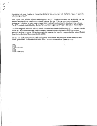 Assessment, in clear violation of the spirit and letter of our agreement with the White House in return for
withdrawing our suit.'

Adds Myron Ebell, director of global warming policy at CE!: 'The Administration has recognized that the
National Assessment is the worst sort of junk science. For the EPA now to accept the National
Assessment's findings as valid undermines and contradicts President Bush's global warming policies.
The EPA needs to be told that the Clinton Administration is gone and Al Gore did not win the election."

The lawsuit against the White House's flawed climate science was brought jointly by CE!, Senator James
Inhofe (R-OK), Representatives Joe Knollenberg (R-MI) and Jo Ann Emerson (R-MO), and other
non-profit advocacy groups. CEI's pleadings in the case can be found in the docket at the federal District
Court for the District of Columbia (CV 00-02383)

CEI is a non-profit, non-partisan public policy group dedicated to the principles of free enterprise and
limited government. For more information about CEI, visit our website at cwww.cei.org>.



        atti htm

    IleL<b-
 