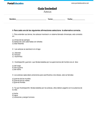 GuíaSociedad
www.portaleducativo.net
Aztecas
I- Para cada una de las siguientes afirmaciones selecciona la alternativa correcta.
1- Para extender sus tierras, los aztecas inventaron un sistema llamado chinampas, esto consistía
en:
a) chinas de las pampas
b) balsas de cuero adornadas con árboles
c) islas flotantes
2- Los aztecas se asentaron en el lago:
a) Xalcotán
b) Texcoco
c) Xochimilco
3- Huitzilopochtli, guerrero que libraba batallas por la supervivencia del hombre era el dios:
a) del fuego
b) de la guerra
c) del viento
4- Los aztecas capturaban prisioneros para sacrificarlos a los dioses, esto se llamaba:
a) guerras de los mundos
b) guerras de los nobles
c) guerras floridas
5- Ya que Huitzilopochtli, libraba batallas por los aztecas, ellos debían pagarle con la sustancia de
la vida:
a) leche
b) agua
c) corazones y sangre humana
Nombre:__________________________________ Curso:______________ Fecha:______________
 