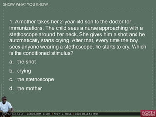 Courtesy Dr. Julie Gralow 
1. A mother takes her 2-year-old son to the doctor for 
immunizations. The child sees a nurse approaching with a 
stethoscope around her neck. She gives him a shot and he 
automatically starts crying. After that, every time the boy 
sees anyone wearing a stethoscope, he starts to cry. Which 
is the conditioned stimulus? 
a. the shot 
b. crying 
c. the stethoscope 
d. the mother 
 