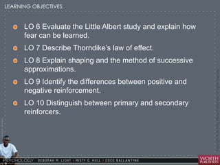 Courtesy Dr. Julie Gralow 
LO 6 Evaluate the Little Albert study and explain how 
fear can be learned. 
LO 7 Describe Thorndike’s law of effect. 
LO 8 Explain shaping and the method of successive 
approximations. 
LO 9 Identify the differences between positive and 
negative reinforcement. 
LO 10 Distinguish between primary and secondary 
reinforcers. 
 