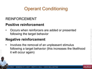 Courtesy Dr. Julie Gralow 
Operant Conditioning 
REINFORCEMENT 
Positive reinforcement 
• Occurs when reinforcers are added or presented 
following the target behavior 
Negative reinforcement 
• Involves the removal of an unpleasant stimulus 
following a target behavior (this increases the likelihood 
it will occur again) 
 