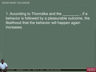 Courtesy Dr. Julie Gralow 
1. According to Thorndike and the ________ , if a 
behavior is followed by a pleasurable outcome, the 
likelihood that the behavior will happen again 
increases. 
 