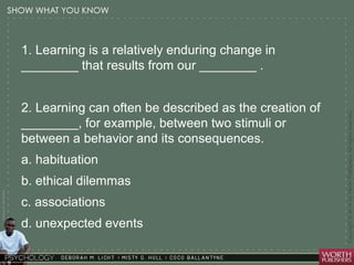 Courtesy Dr. Julie Gralow 
1. Learning is a relatively enduring change in 
________ that results from our ________ . 
2. Learning can often be described as the creation of 
________, for example, between two stimuli or 
between a behavior and its consequences. 
a. habituation 
b. ethical dilemmas 
c. associations 
d. unexpected events 
 