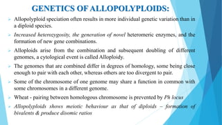 GENETICS OF ALLOPOLYPLOIDS:
 Allopolyploid speciation often results in more individual genetic variation than in
a diploid species.
 Increased heterozygosity, the generation of novel heteromeric enzymes, and the
formation of new gene combinations.
 Alloploids arise from the combination and subsequent doubling of different
genomes, a cytological event is called Alloploidy.
 The genomes that are combined differ in degrees of homology, some being close
enough to pair with each other, whereas others are too divergent to pair.
 Some of the chromosome of one genome may share a function in common with
some chromosomes in a different genome.
 Wheat - pairing between homologous chromosome is prevented by Ph locus
 Allopolyploids shows meiotic behaviour as that of diploids – formation of
bivalents & produce disomic ratios
 