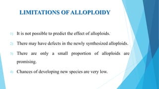 LIMITATIONS OF ALLOPLOIDY
1) It is not possible to predict the effect of alloploids.
2) There may have defects in the newly synthesized alloploids.
3) There are only a small proportion of alloploids are
promising.
4) Chances of developing new species are very low.
 