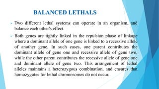 BALANCED LETHALS
 Two different lethal systems can operate in an organism, and
balance each other's effect.
 Both genes are tightly linked in the repulsion phase of linkage
where a dominant allele of one gene is linked to a recessive allele
of another gene. In such cases, one parent contributes the
dominant allele of gene one and recessive allele of gene two,
while the other parent contributes the recessive allele of gene one
and dominant allele of gene two. This arrangement of lethal
alleles maintains a heterozygous combination, and ensures that
homozygotes for lethal chromosomes do not occur.
 