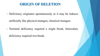 ORIGIN OF DELETION
 Deficiency originates spontaneously or it may be induces
artificially like physical mutagen, chemical mutagen.
 Terminal deficiency required a single break, Intercalary
deficiency required two break.
 