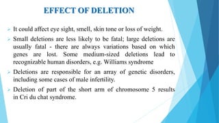 EFFECT OF DELETION
 It could affect eye sight, smell, skin tone or loss of weight.
 Small deletions are less likely to be fatal; large deletions are
usually fatal - there are always variations based on which
genes are lost. Some medium-sized deletions lead to
recognizable human disorders, e.g. Williams syndrome
 Deletions are responsible for an array of genetic disorders,
including some cases of male infertility.
 Deletion of part of the short arm of chromosome 5 results
in Cri du chat syndrome.
 