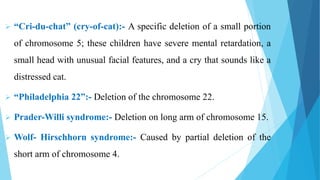  “Cri-du-chat” (cry-of-cat):- A specific deletion of a small portion
of chromosome 5; these children have severe mental retardation, a
small head with unusual facial features, and a cry that sounds like a
distressed cat.
 “Philadelphia 22”:- Deletion of the chromosome 22.
 Prader-Willi syndrome:- Deletion on long arm of chromosome 15.
 Wolf- Hirschhorn syndrome:- Caused by partial deletion of the
short arm of chromosome 4.
 