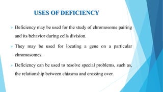 USES OF DEFICIENCY
 Deficiency may be used for the study of chromosome pairing
and its behavior during cells division.
 They may be used for locating a gene on a particular
chromosomes.
 Deficiency can be used to resolve special problems, such as,
the relationship between chiasma and crossing over.
 