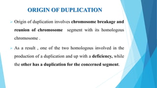 ORIGIN OF DUPLICATION
 Origin of duplication involves chromosome breakage and
reunion of chromosome segment with its homologous
chromosome .
 As a result , one of the two homologous involved in the
production of a duplication and up with a deficiency, while
the other has a duplication for the concerned segment.
 