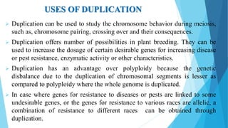 USES OF DUPLICATION
 Duplication can be used to study the chromosome behavior during meiosis,
such as, chromosome pairing, crossing over and their consequences.
 Duplication offers number of possibilities in plant breeding. They can be
used to increase the dosage of certain desirable genes for increasing disease
or pest resistance, enzymatic activity or other characteristics.
 Duplication has an advantage over polyploidy because the genetic
disbalance due to the duplication of chromosomal segments is lesser as
compared to polyploidy where the whole genome is duplicated.
 In case where genes for resistance to diseases or pests are linked to some
undesirable genes, or the genes for resistance to various races are allelic, a
combination of resistance to different races can be obtained through
duplication.
 