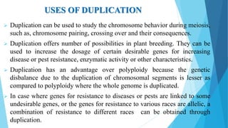 USES OF DUPLICATION
 Duplication can be used to study the chromosome behavior during meiosis,
such as, chromosome pairing, crossing over and their consequences.
 Duplication offers number of possibilities in plant breeding. They can be
used to increase the dosage of certain desirable genes for increasing
disease or pest resistance, enzymatic activity or other characteristics.
 Duplication has an advantage over polyploidy because the genetic
disbalance due to the duplication of chromosomal segments is lesser as
compared to polyploidy where the whole genome is duplicated.
 In case where genes for resistance to diseases or pests are linked to some
undesirable genes, or the genes for resistance to various races are allelic, a
combination of resistance to different races can be obtained through
duplication.
 