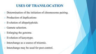  Determination of the initiation of chromosome pairing.
 Production of duplications
 Evolution of allopolyploids.
 Gamete selection.
 Enlarging the genome.
 Evolution of karyotype.
 Interchange as a source of trisomic.
 Interchange may be used for pest control.
USES OF TRANSLOCATION
 