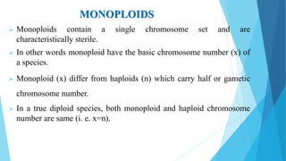 MONOPLOIDS
 Monoploids contain a single chromosome set and are
characteristically sterile.
 In other words monoploid have the basic chromosome number (x) of
a species.
 Monoploid (x) differ from haploids (n) which carry half or gametic
chromosome number.
 In a true diploid species, both monoploid and haploid chromosome
number are same (i. e. x=n).
 