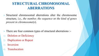 STRUCTURAL CHROMOSOMAL
ABERRATIONS
 Structural chromosomal aberrations alter the chromosome
structure, i.e., the number, the sequence or the kind of genes
present in chromosome(s).
 There are four common types of structural aberrations :-
1) Deletion or Deficiency
2) Duplication or Repeat
3) Inversion
4) Translocation
 