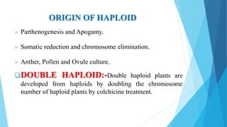 ORIGIN OF HAPLOID
 Parthenogenesis and Apogamy.
 Somatic reduction and chromosome elimination.
 Anther, Pollen and Ovule culture.
DOUBLE HAPLOID:-Double haploid plants are
developed from haploids by doubling the chromosome
number of haploid plants by colchicine treatment.
 
