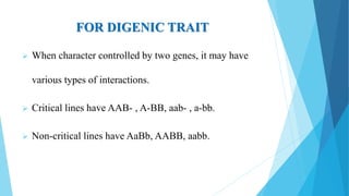 FOR DIGENIC TRAIT
 When character controlled by two genes, it may have
various types of interactions.
 Critical lines have AAB- , A-BB, aab- , a-bb.
 Non-critical lines have AaBb, AABB, aabb.
 