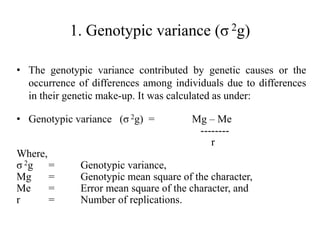 1. Genotypic variance (σ 2g)
• The genotypic variance contributed by genetic causes or the
occurrence of differences among individuals due to differences
in their genetic make-up. It was calculated as under:
• Genotypic variance (σ 2g) = Mg – Me
--------
r
Where,
σ 2g = Genotypic variance,
Mg = Genotypic mean square of the character,
Me = Error mean square of the character, and
r = Number of replications.
 