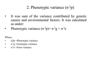 2. Phenotypic variance (σ 2p)
• It was sum of the variance contributed by genetic
causes and environmental factors. It was calculated
as under:
• Phenotypic variance (σ 2p)= σ 2g + σ 2e
Where,
• σ2p =Phenotypic variance
• σ 2g =Genotypic variance
• σ 2e =Error variance
 