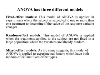 ANOVA has three different models
Fixed-effect models: This model of ANOVA is applied in
experiments where the subject is subjected to one or more than
one treatment to determine if the value of the response variable
changes.
Random-effect models: This model of ANOVA is applied
when the treatments applied to the subject are not fixed in a
large population where the variables are already random.
Mixed-effect models: As the name suggests, this model of
ANOVA is applied to experimental factors which have both
random-effect and fixed-effect types.
 