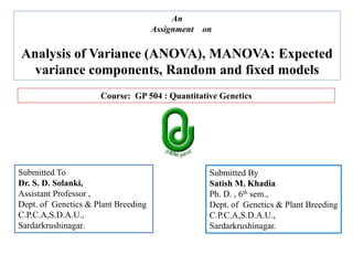 Submitted To
Dr. S. D. Solanki,
Assistant Professor ,
Dept. of Genetics & Plant Breeding
C.P.C.A,S.D.A.U.,
Sardarkrushinagar.
Submitted By
Satish M. Khadia
Ph. D. , 6th sem.,
Dept. of Genetics & Plant Breeding
C.P.C.A,S.D.A.U.,
Sardarkrushinagar.
Course: GP 504 : Quantitative Genetics
An
Assignment on
Analysis of Variance (ANOVA), MANOVA: Expected
variance components, Random and fixed models
 
