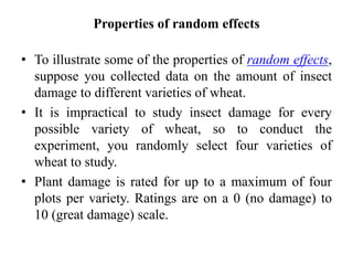 Properties of random effects
• To illustrate some of the properties of random effects,
suppose you collected data on the amount of insect
damage to different varieties of wheat.
• It is impractical to study insect damage for every
possible variety of wheat, so to conduct the
experiment, you randomly select four varieties of
wheat to study.
• Plant damage is rated for up to a maximum of four
plots per variety. Ratings are on a 0 (no damage) to
10 (great damage) scale.
 