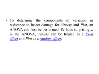 • To determine the components of variation in
resistance to insect damage for Variety and Plot, an
ANOVA can first be performed. Perhaps surprisingly,
in the ANOVA, Variety can be treated as a fixed
effect and Plot as a random effect.
 